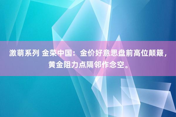 激萌系列 金荣中国：金价好意思盘前高位颠簸，黄金阻力点隔邻作念空。