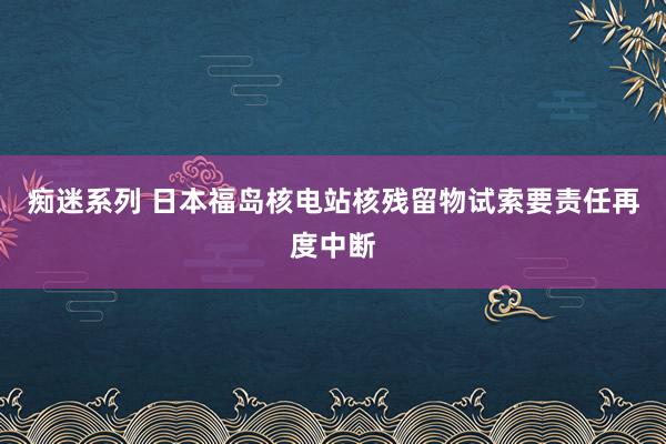 痴迷系列 日本福岛核电站核残留物试索要责任再度中断