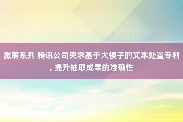 激萌系列 腾讯公司央求基于大模子的文本处置专利， 提升抽取成果的准确性