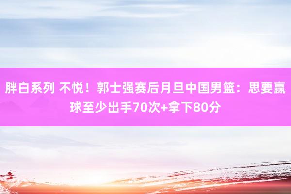 胖白系列 不悦！郭士强赛后月旦中国男篮：思要赢球至少出手70次+拿下80分