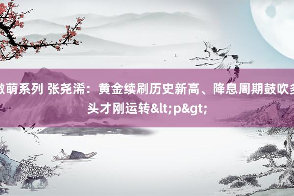 激萌系列 张尧浠：黄金续刷历史新高、降息周期鼓吹多头才刚运转<p>