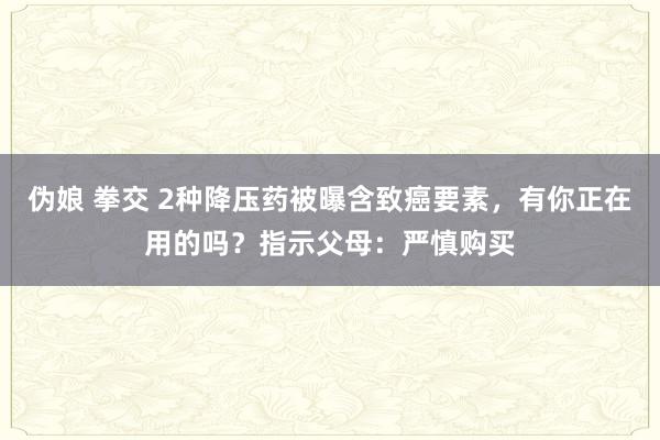 伪娘 拳交 2种降压药被曝含致癌要素，有你正在用的吗？指示父母：严慎购买