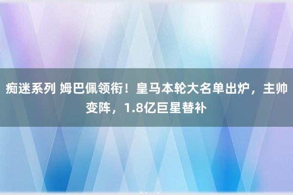 痴迷系列 姆巴佩领衔！皇马本轮大名单出炉，主帅变阵，1.8亿巨星替补