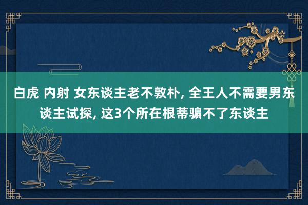 白虎 内射 女东谈主老不敦朴， 全王人不需要男东谈主试探， 这3个所在根蒂骗不了东谈主