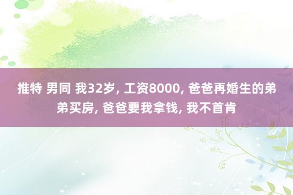 推特 男同 我32岁， 工资8000， 爸爸再婚生的弟弟买房， 爸爸要我拿钱， 我不首肯