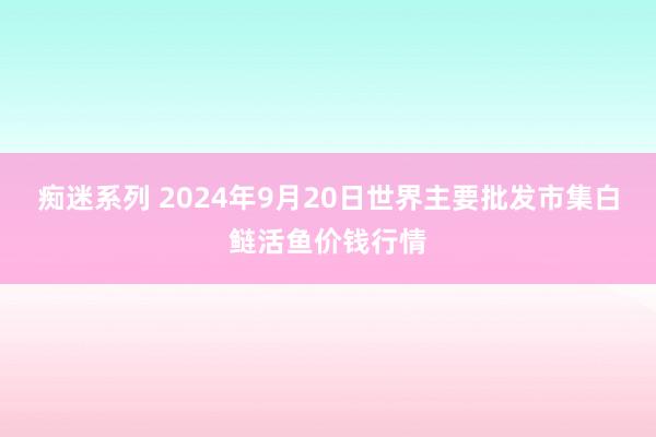 痴迷系列 2024年9月20日世界主要批发市集白鲢活鱼价钱行情