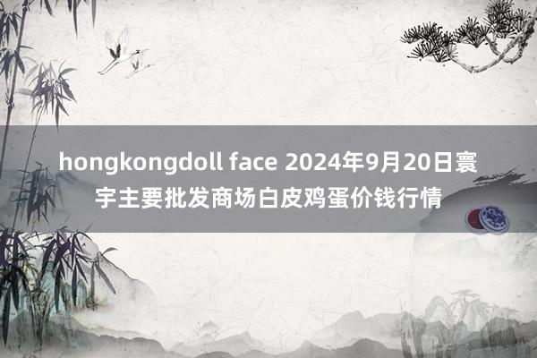 hongkongdoll face 2024年9月20日寰宇主要批发商场白皮鸡蛋价钱行情