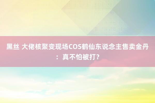 黑丝 大佬核聚变现场COS鹤仙东说念主售卖金丹：真不怕被打？