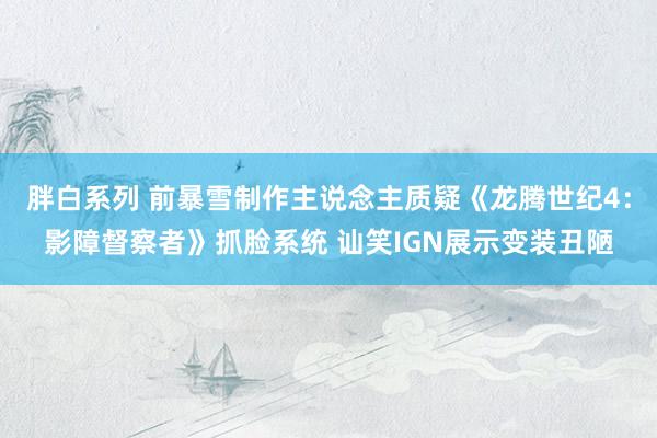 胖白系列 前暴雪制作主说念主质疑《龙腾世纪4：影障督察者》抓脸系统 讪笑IGN展示变装丑陋