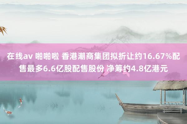 在线av 啪啪啦 香港潮商集团拟折让约16.67%配售最多6.6亿股配售股份 净筹约4.8亿港元