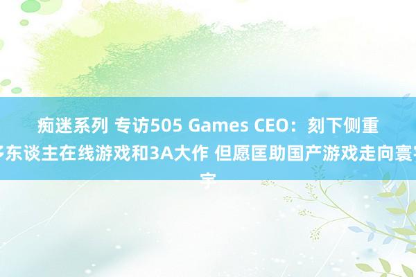 痴迷系列 专访505 Games CEO：刻下侧重多东谈主在线游戏和3A大作 但愿匡助国产游戏走向寰宇