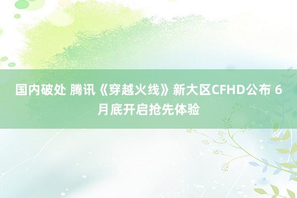 国内破处 腾讯《穿越火线》新大区CFHD公布 6月底开启抢先体验