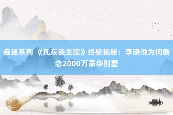 痴迷系列 《凡东谈主歌》终极揭秘：李晓悦为何断念2000万豪华别墅