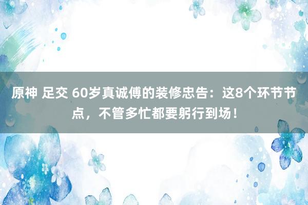 原神 足交 60岁真诚傅的装修忠告：这8个环节节点，不管多忙都要躬行到场！