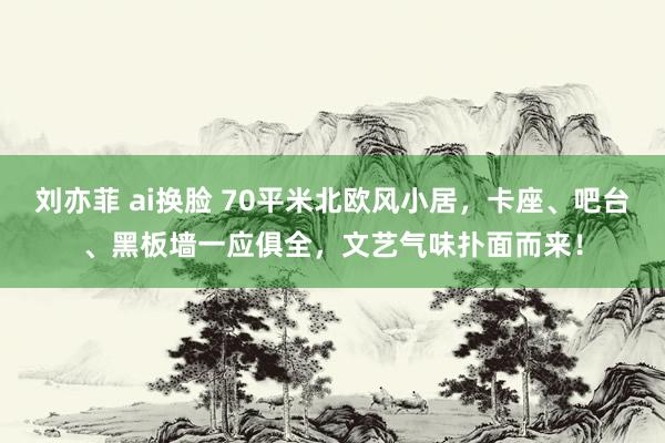 刘亦菲 ai换脸 70平米北欧风小居，卡座、吧台、黑板墙一应俱全，文艺气味扑面而来！