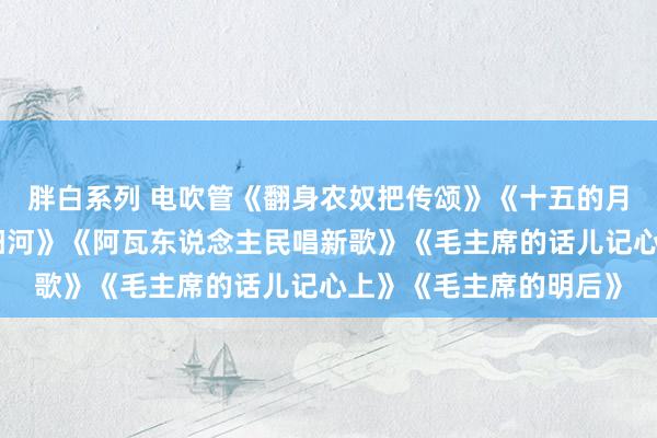 胖白系列 电吹管《翻身农奴把传颂》《十五的月亮》《南泥湾》《浏阳河》《阿瓦东说念主民唱新歌》《毛主席的话儿记心上》《毛主席的明后》