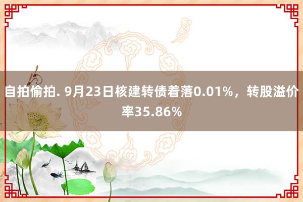 自拍偷拍. 9月23日核建转债着落0.01%，转股溢价率35.86%