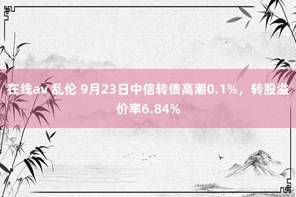 在线av 乱伦 9月23日中信转债高潮0.1%，转股溢价率6.84%