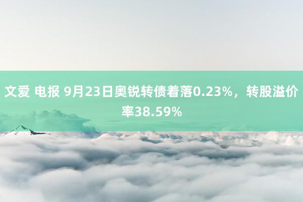 文爱 电报 9月23日奥锐转债着落0.23%，转股溢价率38.59%