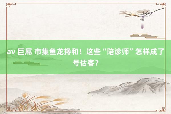 av 巨屌 市集鱼龙搀和！这些“陪诊师”怎样成了号估客？