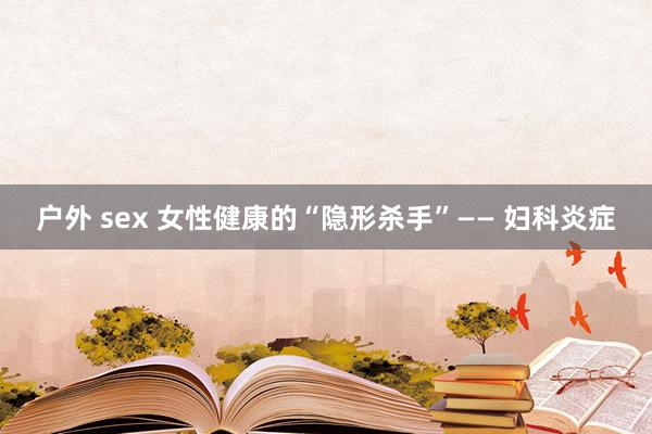 户外 sex 女性健康的“隐形杀手”—— 妇科炎症