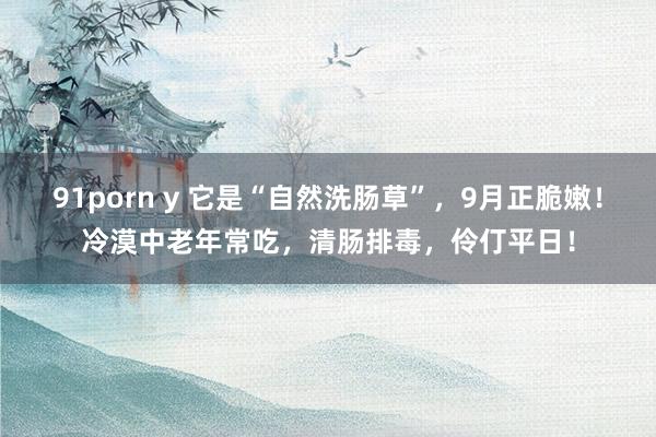 91porn y 它是“自然洗肠草”，9月正脆嫩！冷漠中老年常吃，清肠排毒，伶仃平日！