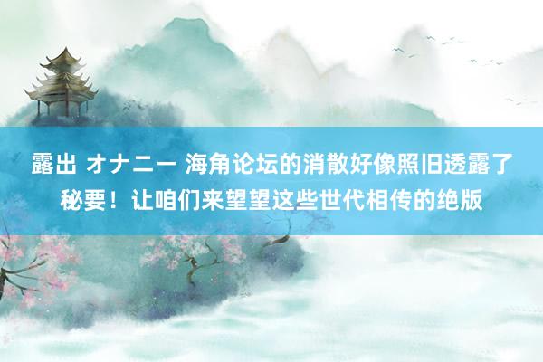 露出 オナニー 海角论坛的消散好像照旧透露了秘要！让咱们来望望这些世代相传的绝版