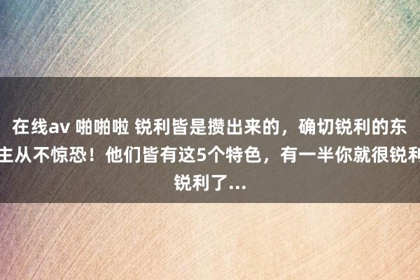 在线av 啪啪啦 锐利皆是攒出来的，确切锐利的东说念主从不惊恐！他们皆有这5个特色，有一半你就很锐利了...