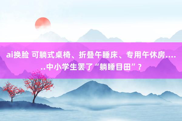 ai换脸 可躺式桌椅、折叠午睡床、专用午休房......中小学生罢了“躺睡目田”？