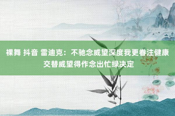 裸舞 抖音 雷迪克：不驰念威望深度我更眷注健康 交替威望得作念出忙绿决定