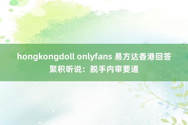 hongkongdoll onlyfans 易方达香港回答聚积听说：脱手内审要道