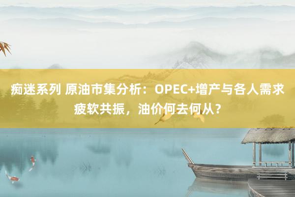 痴迷系列 原油市集分析：OPEC+增产与各人需求疲软共振，油价何去何从？