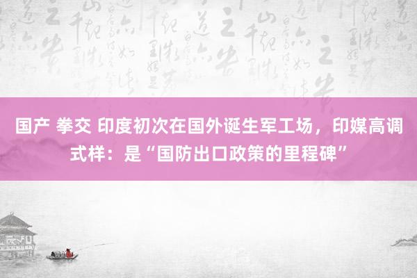 国产 拳交 印度初次在国外诞生军工场，印媒高调式样：是“国防出口政策的里程碑”