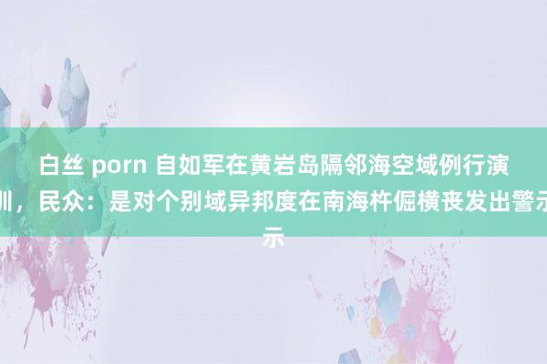 白丝 porn 自如军在黄岩岛隔邻海空域例行演训，民众：是对个别域异邦度在南海杵倔横丧发出警示