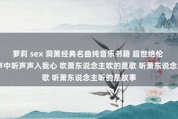 萝莉 sex 洞箫经典名曲纯音乐书籍 超世绝伦 动听顺耳 声声中听声声入我心 吹萧东说念主吹的是歌 听萧东说念主听的是故事