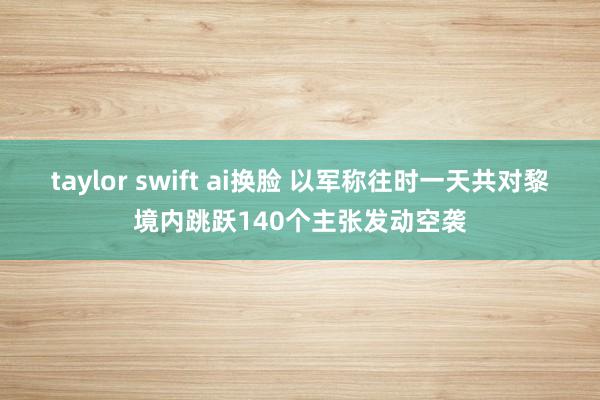 taylor swift ai换脸 以军称往时一天共对黎境内跳跃140个主张发动空袭