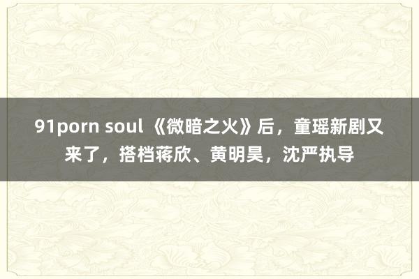 91porn soul 《微暗之火》后，童瑶新剧又来了，搭档蒋欣、黄明昊，沈严执导