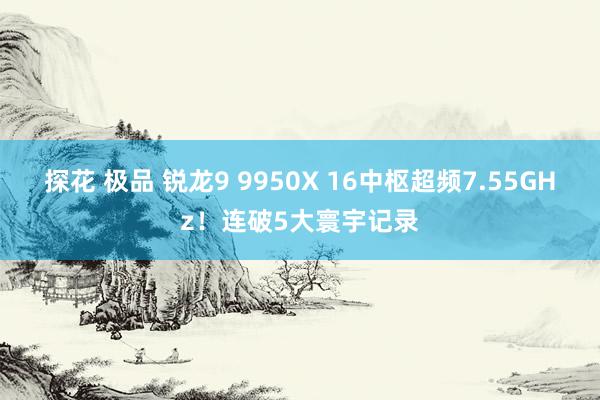 探花 极品 锐龙9 9950X 16中枢超频7.55GHz！连破5大寰宇记录