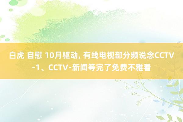 白虎 自慰 10月驱动， 有线电视部分频说念CCTV-1、CCTV-新闻等完了免费不雅看