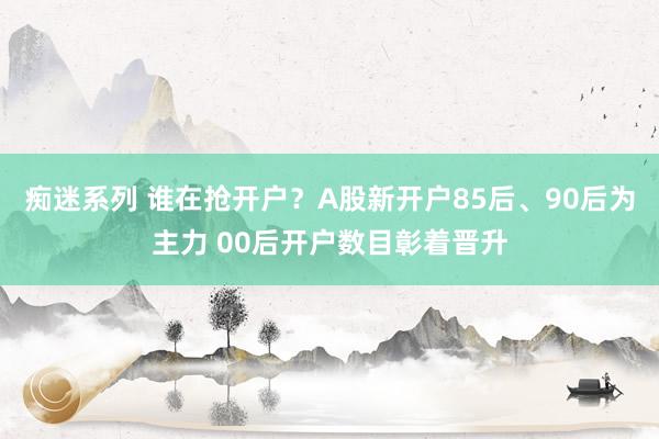 痴迷系列 谁在抢开户？A股新开户85后、90后为主力 00后开户数目彰着晋升