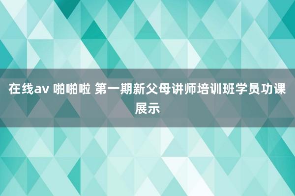 在线av 啪啪啦 第一期新父母讲师培训班学员功课展示