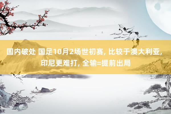 国内破处 国足10月2场世初赛， 比较于澳大利亚， 印尼更难打， 全输=提前出局