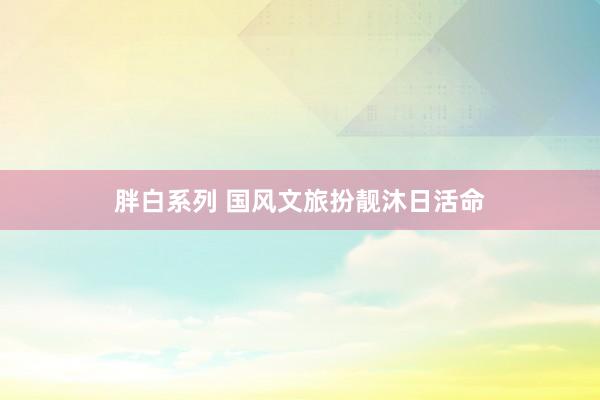 胖白系列 国风文旅扮靓沐日活命