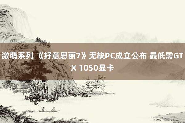 激萌系列 《好意思丽7》无缺PC成立公布 最低需GTX 1050显卡