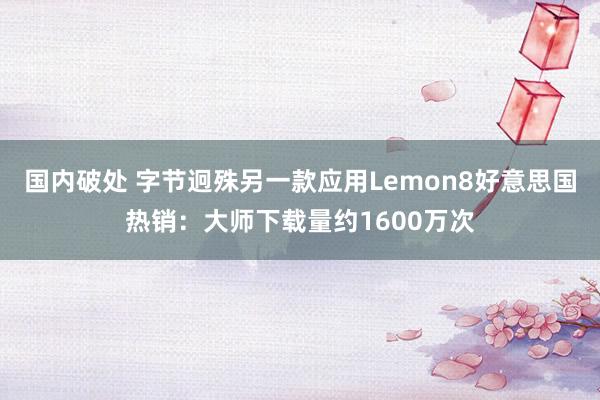 国内破处 字节迥殊另一款应用Lemon8好意思国热销：大师下载量约1600万次