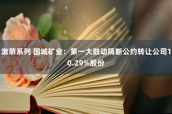 激萌系列 国城矿业：第一大鼓动隔断公约转让公司10.29%股份