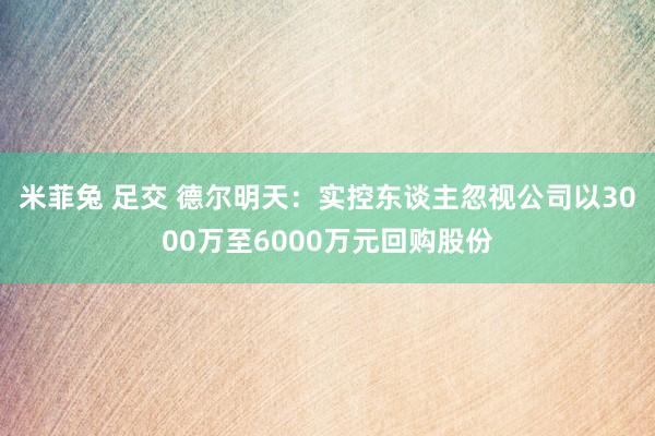 米菲兔 足交 德尔明天：实控东谈主忽视公司以3000万至6000万元回购股份