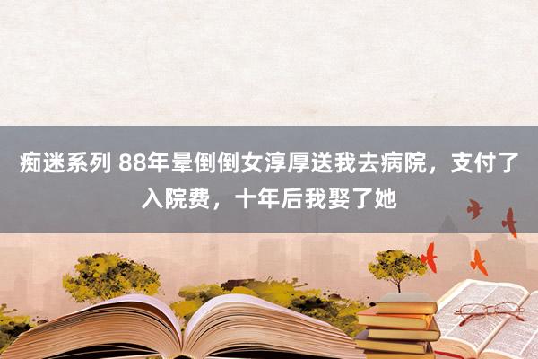 痴迷系列 88年晕倒倒女淳厚送我去病院，支付了入院费，十年后我娶了她