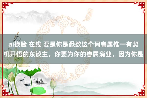 ai换脸 在线 要是你是悉数这个词眷属惟一有契机开悟的东谈主，你要为你的眷属消业，因为你是