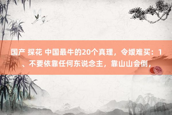 国产 探花 中国最牛的20个真理，令嫒难买：1、不要依靠任何东说念主，靠山山会倒，